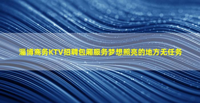 淄博商务KTV招聘包厢服务梦想照亮的地方无任务